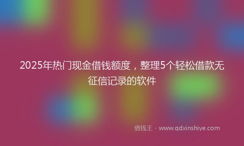 2025年热门现金借钱额度，整理5个轻松借款无征信记录的软件