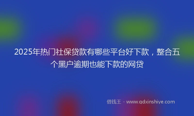 2025年热门社保贷款有哪些平台好下款，整合五个黑户逾期也能下款的网贷