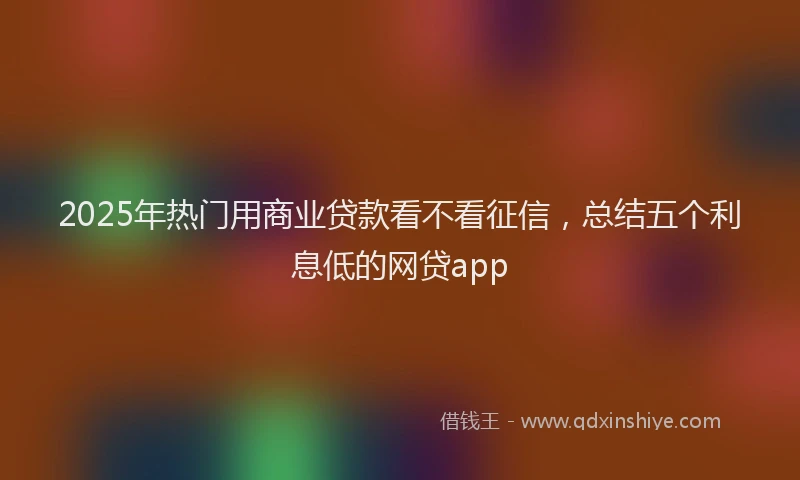 2025年热门用商业贷款看不看征信,总结五个利息低的网贷app