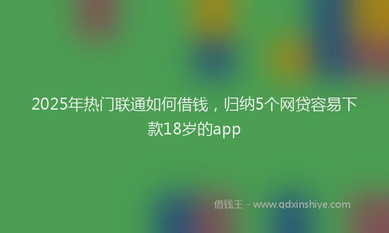 2025年热门联通如何借钱，归纳5个网贷容易下款18岁的app