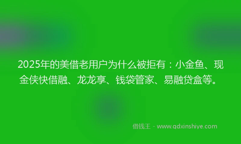 2025年的美借老用户为什么被拒有：小金鱼、现金侠快借融、龙龙享、钱袋管家、易融贷盒等。