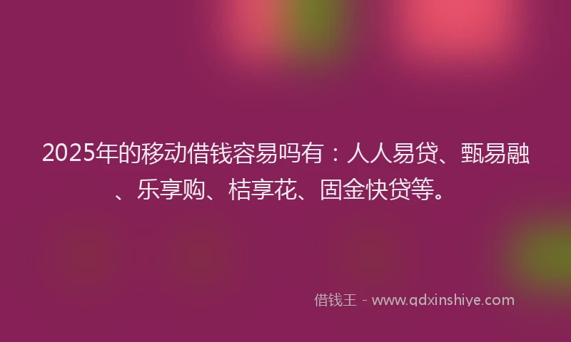2025年的移动借钱容易吗有:人人易贷、甄易融、乐享购、桔享花、固金快贷等。