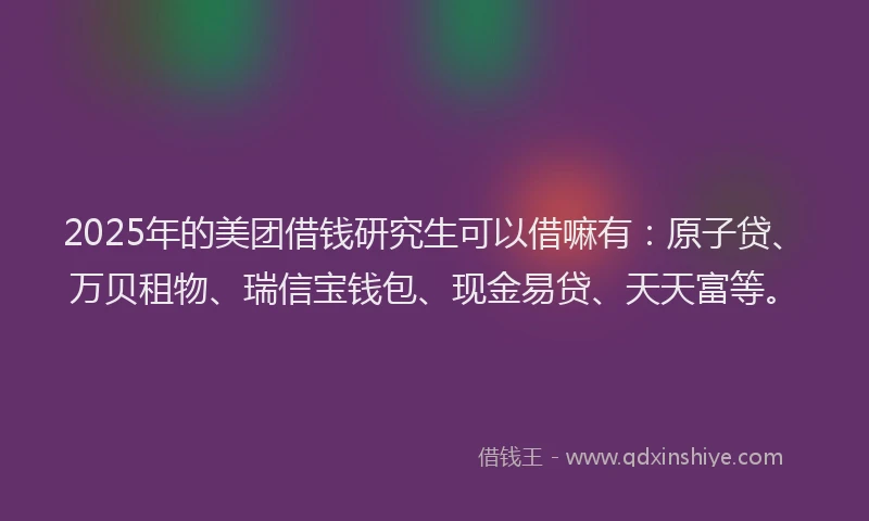 2025年的美团借钱研究生可以借嘛有：原子贷、万贝租物、瑞信宝钱包、现金易贷、天天富等。