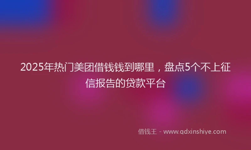 2025年热门美团借钱钱到哪里，盘点5个不上征信报告的贷款平台