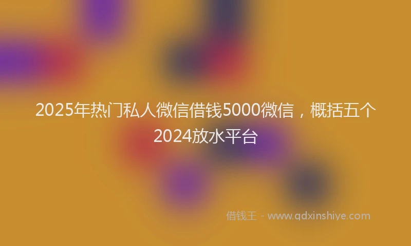 2025年热门私人微信借钱5000微信，概括五个2024放水平台