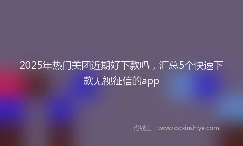 2025年热门美团近期好下款吗，汇总5个快速下款无视征信的app