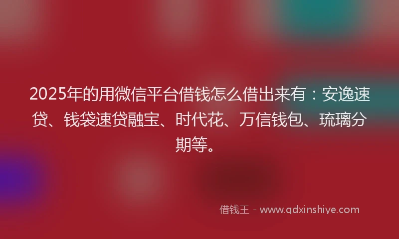 2025年的用微信平台借钱怎么借出来有：安逸速贷、钱袋速贷融宝、时代花、万信钱包、琉璃分期等。