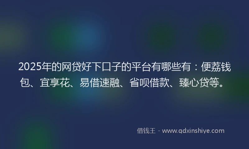 2025年的网贷好下口子的平台有哪些有:便荔钱包、宜享花、易借速融、省呗借款、臻心贷等。