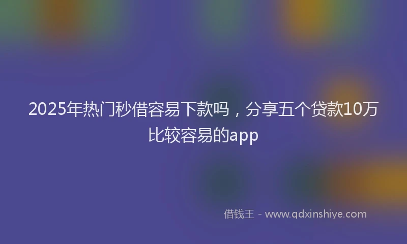 2025年热门秒借容易下款吗，分享五个贷款10万比较容易的app