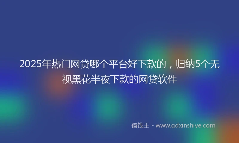 2025年热门网贷哪个平台好下款的，归纳5个无视黑花半夜下款的网贷软件