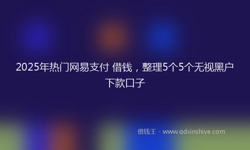 2025年热门网易支付 借钱，整理5个5个无视黑户下款口子