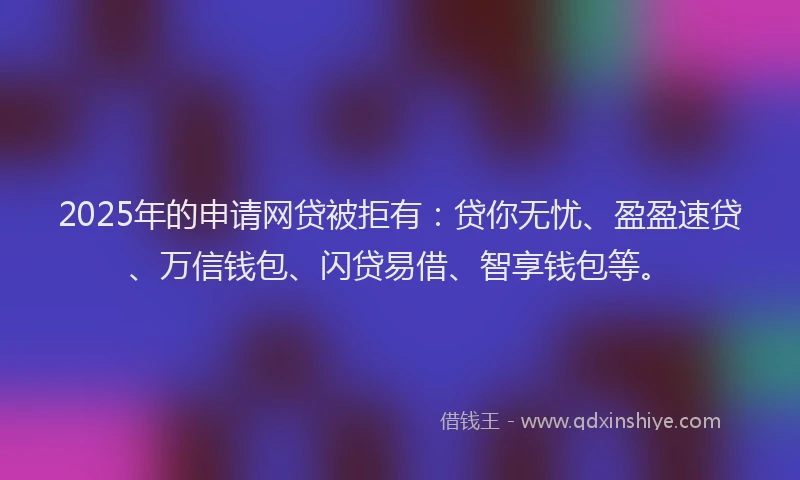 2025年的申请网贷被拒有：贷你无忧、盈盈速贷、万信钱包、闪贷易借、智享钱包等。