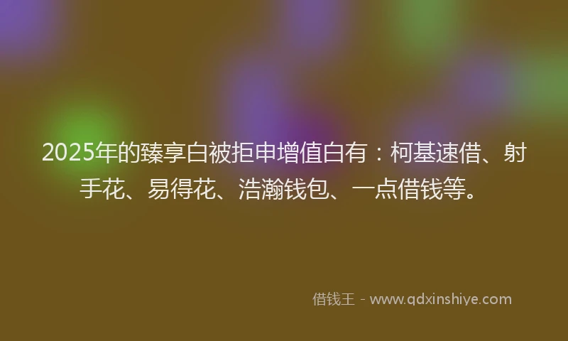 2025年的臻享白被拒申增值白有：柯基速借、射手花、易得花、浩瀚钱包、一点借钱等。
