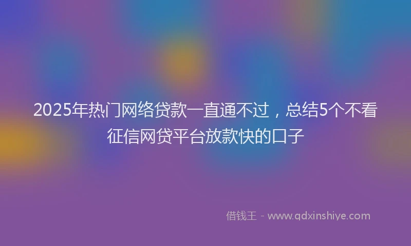 2025年热门网络贷款一直通不过，总结5个不看征信网贷平台放款快的口子