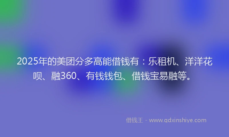 2025年的美团分多高能借钱有:乐租机、洋洋花呗、融360、有钱钱包、借钱宝易融等。