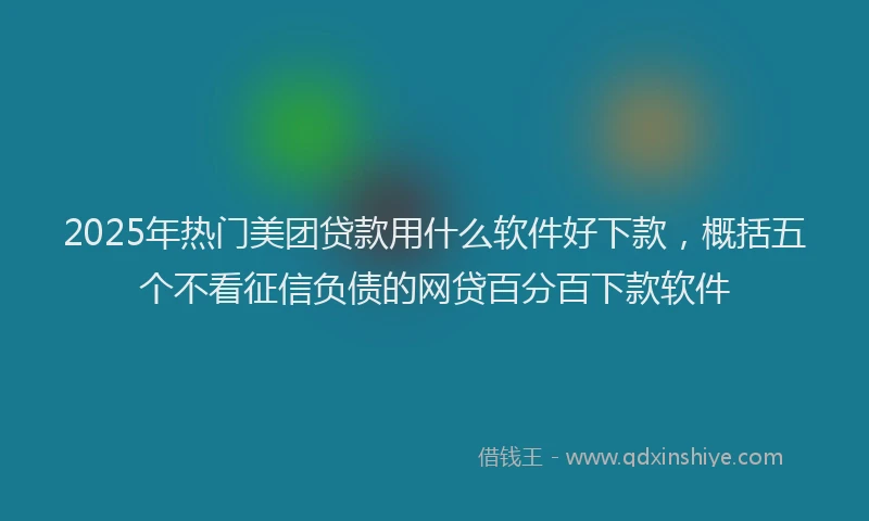 2025年热门美团贷款用什么软件好下款，概括五个不看征信负债的网贷百分百下款软件