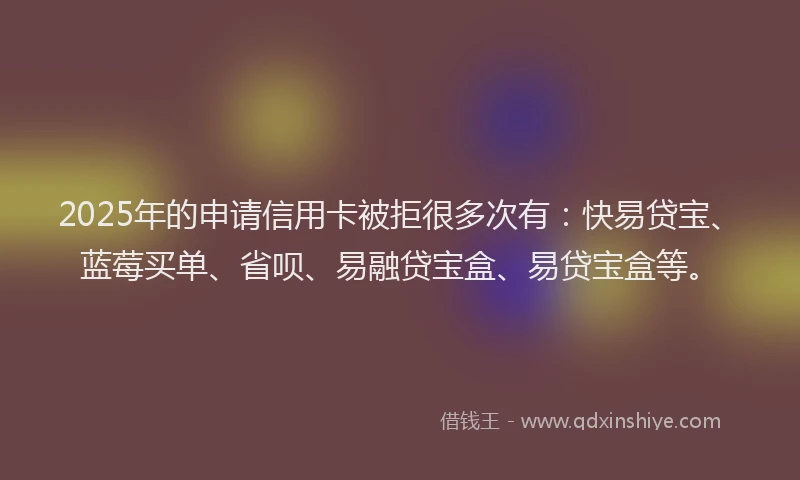 2025年的申请信用卡被拒很多次有：快易贷宝、蓝莓买单、省呗、易融贷宝盒、易贷宝盒等。