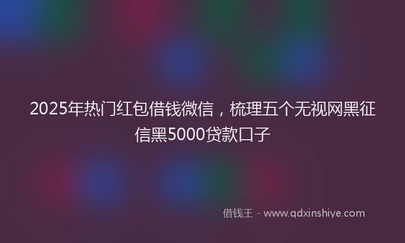 2025年热门红包借钱微信，梳理五个无视网黑征信黑5000贷款口子