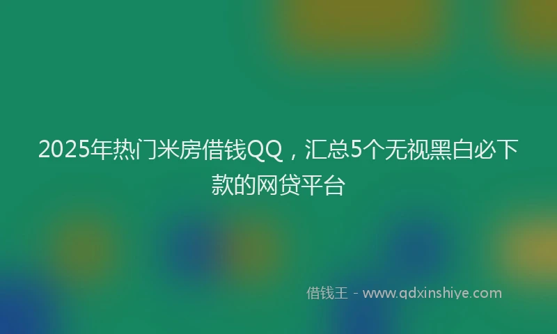 2025年热门米房借钱QQ，汇总5个无视黑白必下款的网贷平台