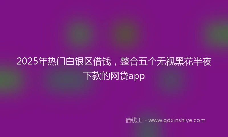 2025年热门白银区借钱,整合五个无视黑花半夜下款的网贷app