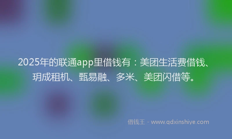 2025年的联通app里借钱有：美团生活费借钱、玥成租机、甄易融、多米、美团闪借等。