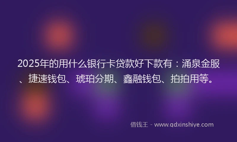 2025年的用什么银行卡贷款好下款有：涌泉金服、捷速钱包、琥珀分期、鑫融钱包、拍拍用等。