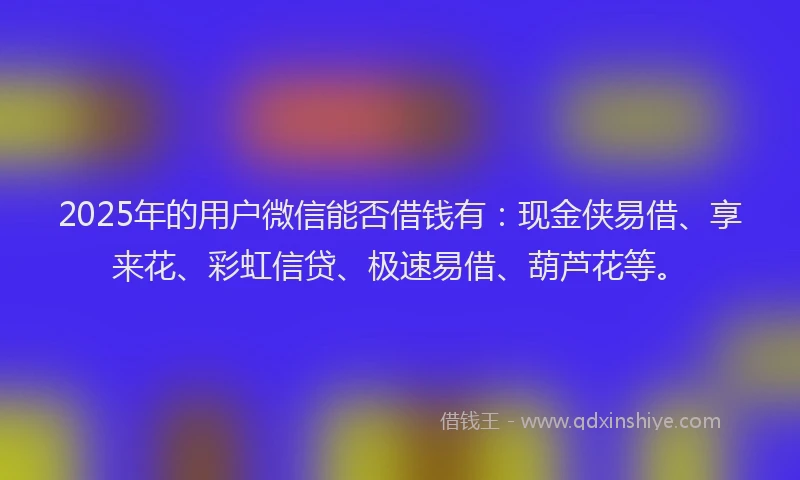 2025年的用户微信能否借钱有：现金侠易借、享来花、彩虹信贷、极速易借、葫芦花等。