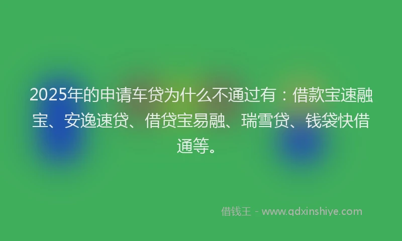 2025年的申请车贷为什么不通过有：借款宝速融宝、安逸速贷、借贷宝易融、瑞雪贷、钱袋快借通等。