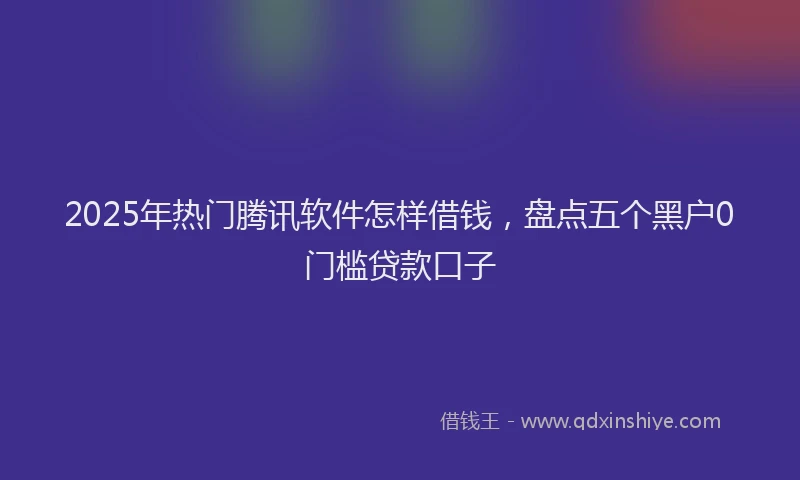 2025年热门腾讯软件怎样借钱，盘点五个黑户0门槛贷款口子
