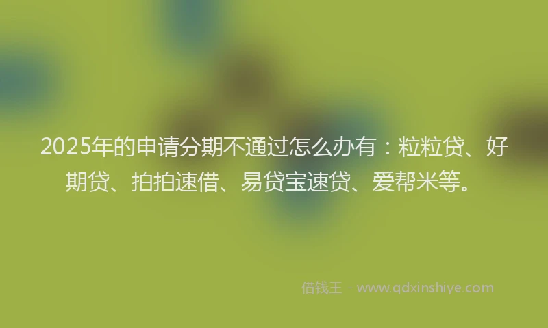 2025年的申请分期不通过怎么办有：粒粒贷、好期贷、拍拍速借、易贷宝速贷、爱帮米等。