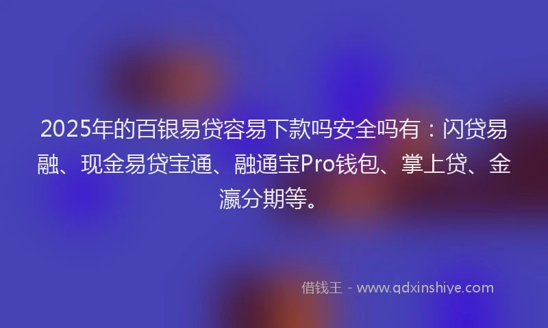 2025年的百银易贷容易下款吗安全吗有：闪贷易融、现金易贷宝通、融通宝Pro钱包、掌上贷、金瀛分期等。