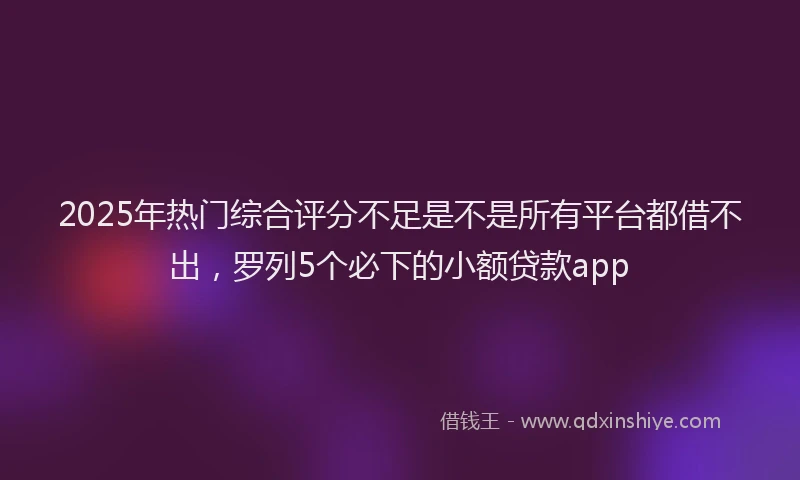 2025年热门综合评分不足是不是所有平台都借不出，罗列5个必下的小额贷款app