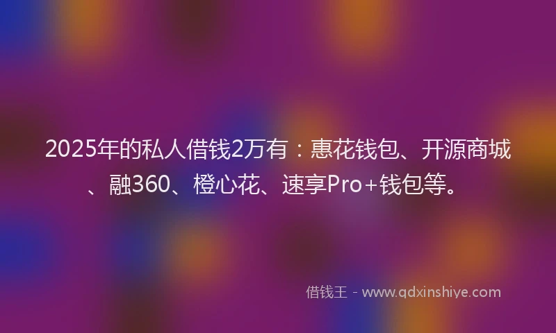 2025年的私人借钱2万有：惠花钱包、开源商城、融360、橙心花、速享Pro+钱包等。