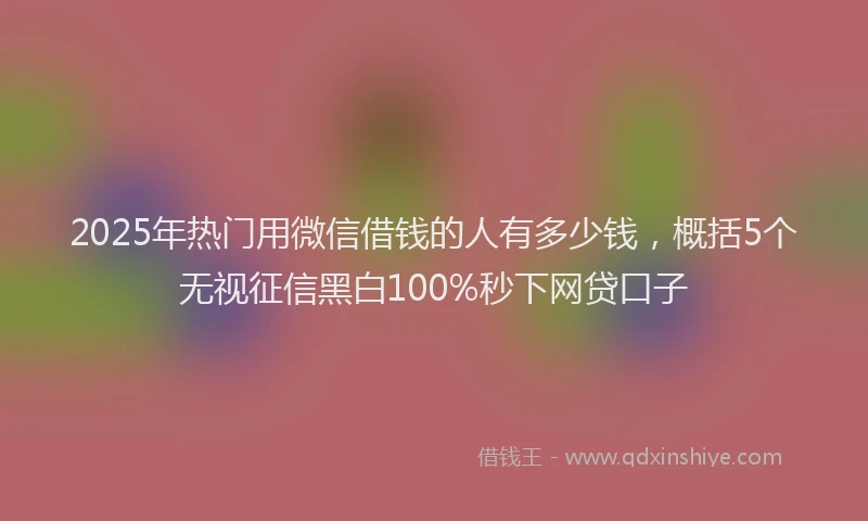 2025年热门用微信借钱的人有多少钱，概括5个无视征信黑白100%秒下网贷口子