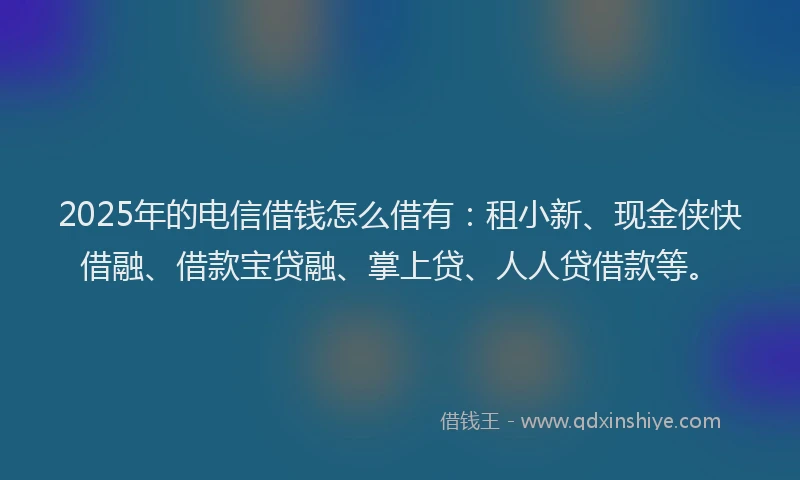 2025年的电信借钱怎么借有：租小新、现金侠快借融、借款宝贷融、掌上贷、人人贷借款等。