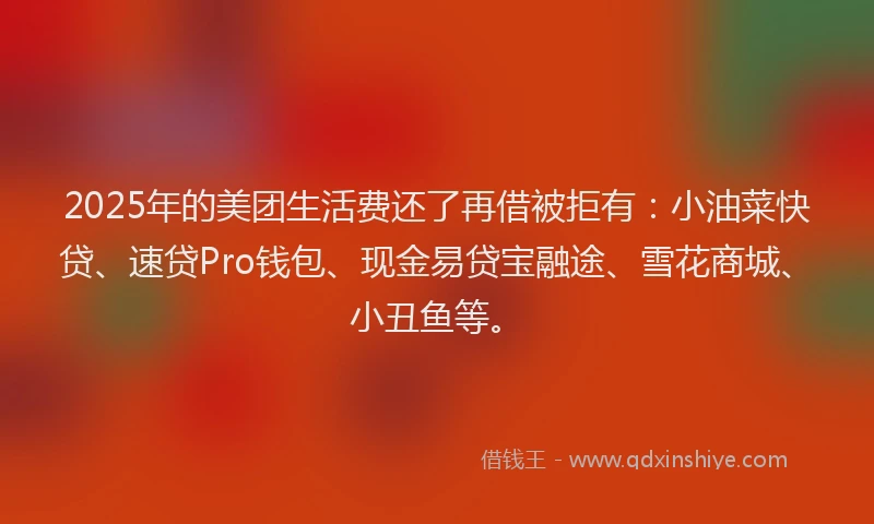 2025年的美团生活费还了再借被拒有：小油菜快贷、速贷Pro钱包、现金易贷宝融途、雪花商城、小丑鱼等。