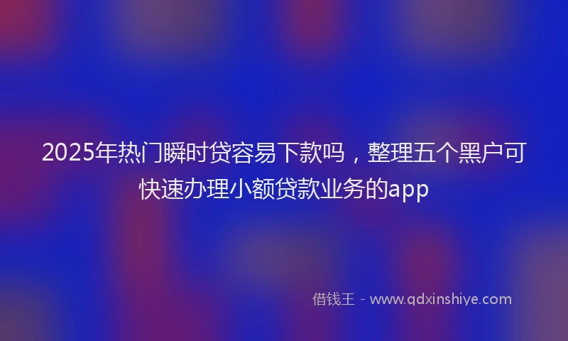 2025年热门瞬时贷容易下款吗，整理五个黑户可快速办理小额贷款业务的app