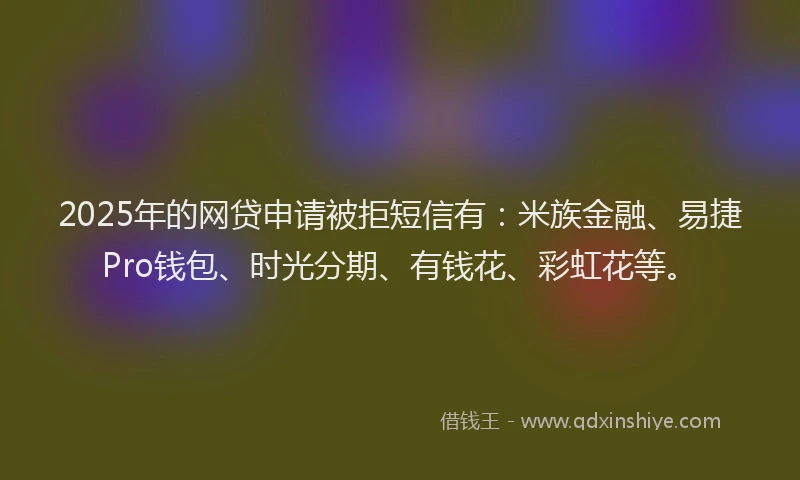 2025年的网贷申请被拒短信有：米族金融、易捷Pro钱包、时光分期、有钱花、彩虹花等。