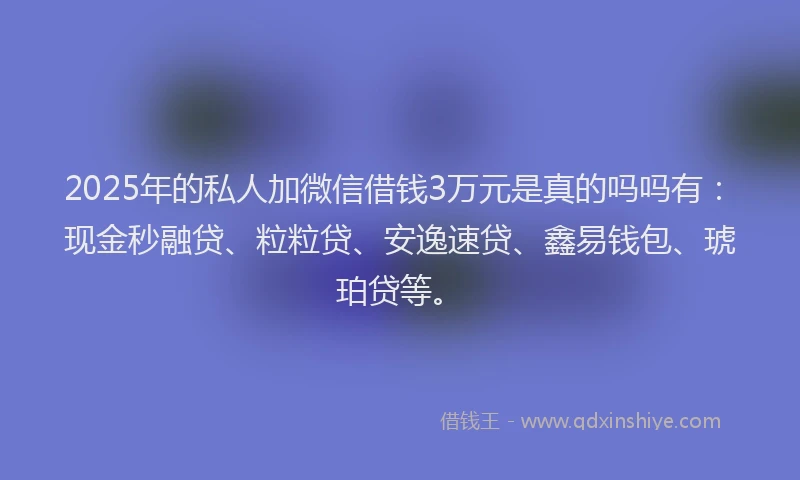 2025年的私人加微信借钱3万元是真的吗吗有：现金秒融贷、粒粒贷、安逸速贷、鑫易钱包、琥珀贷等。