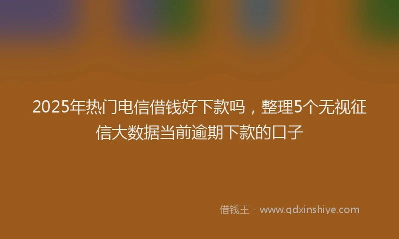 2025年热门电信借钱好下款吗，整理5个无视征信大数据当前逾期下款的口子