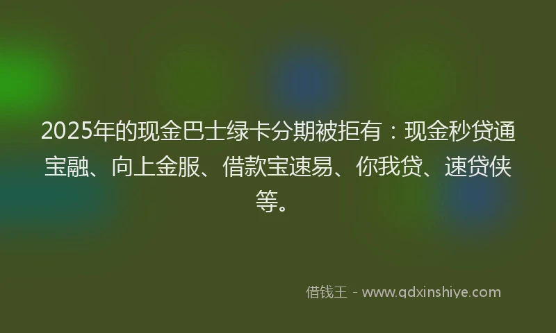 2025年的现金巴士绿卡分期被拒有:现金秒贷通宝融、向上金服、借款宝速易、你我贷、速贷侠等。