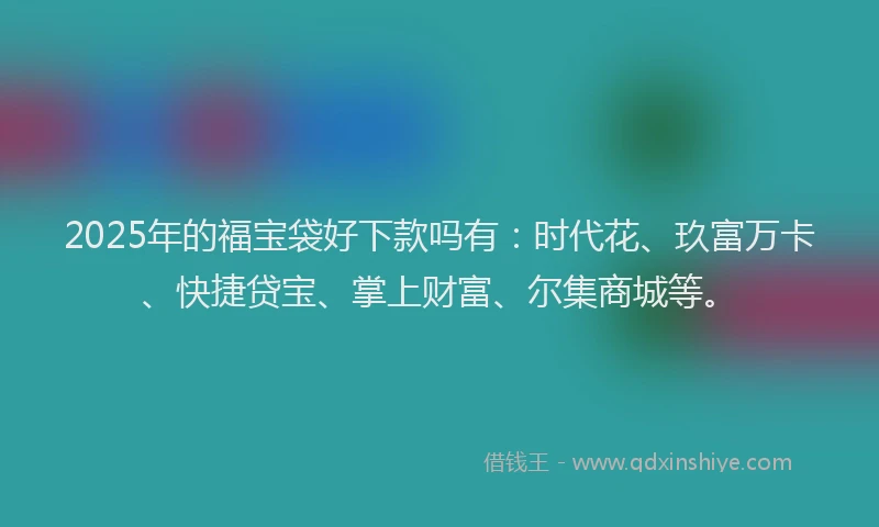 2025年的福宝袋好下款吗有：时代花、玖富万卡、快捷贷宝、掌上财富、尔集商城等。