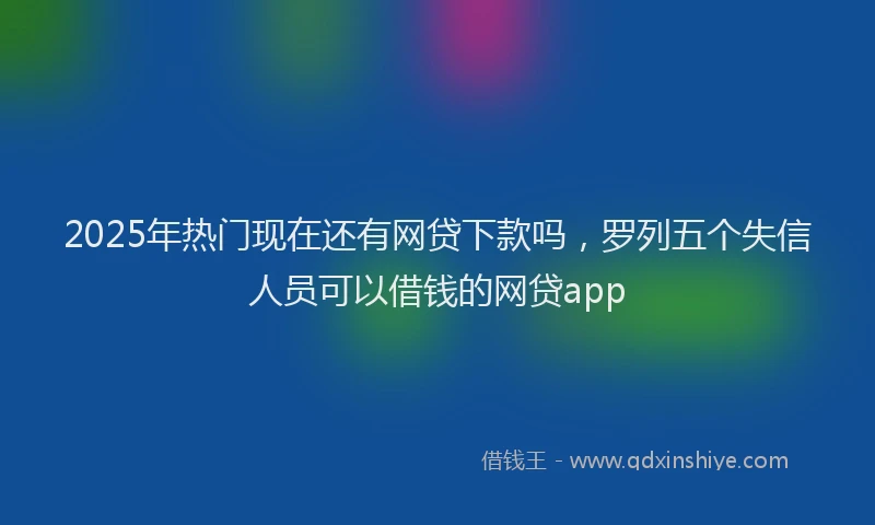 2025年热门现在还有网贷下款吗，罗列五个失信人员可以借钱的网贷app