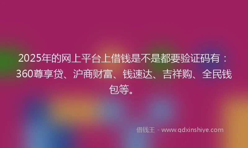 2025年的网上平台上借钱是不是都要验证码有：360尊享贷、沪商财富、钱速达、吉祥购、全民钱包等。