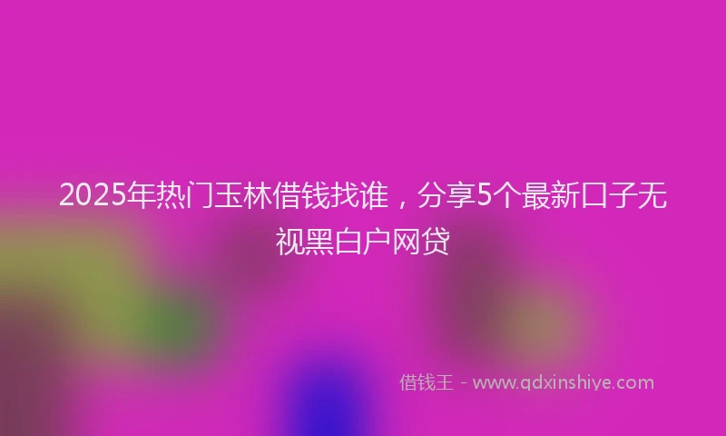 2025年热门玉林借钱找谁，分享5个最新口子无视黑白户网贷