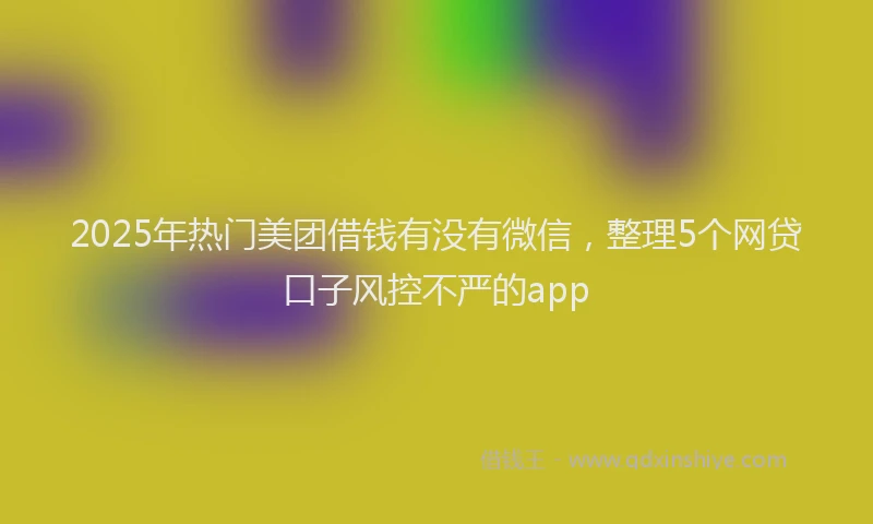 2025年热门美团借钱有没有微信，整理5个网贷口子风控不严的app