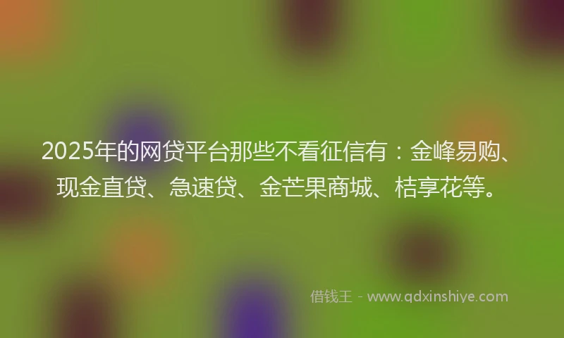 2025年的网贷平台那些不看征信有:金峰易购、现金直贷、急速贷、金芒果商城、桔享花等。