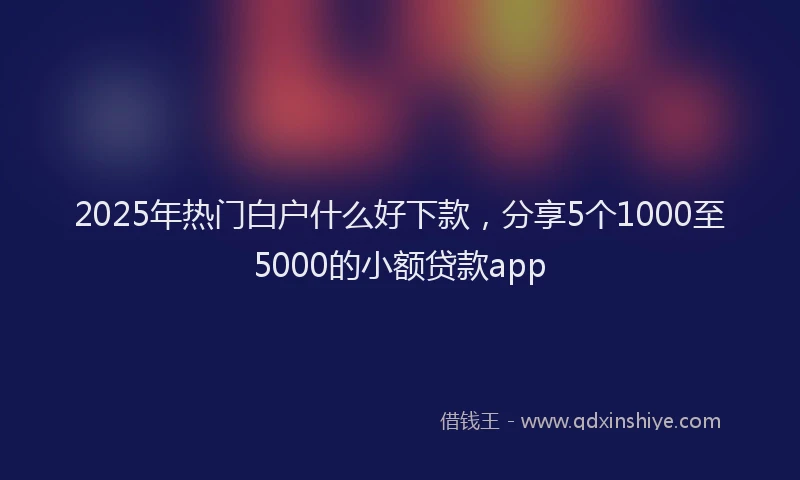 2025年热门白户什么好下款，分享5个1000至5000的小额贷款app