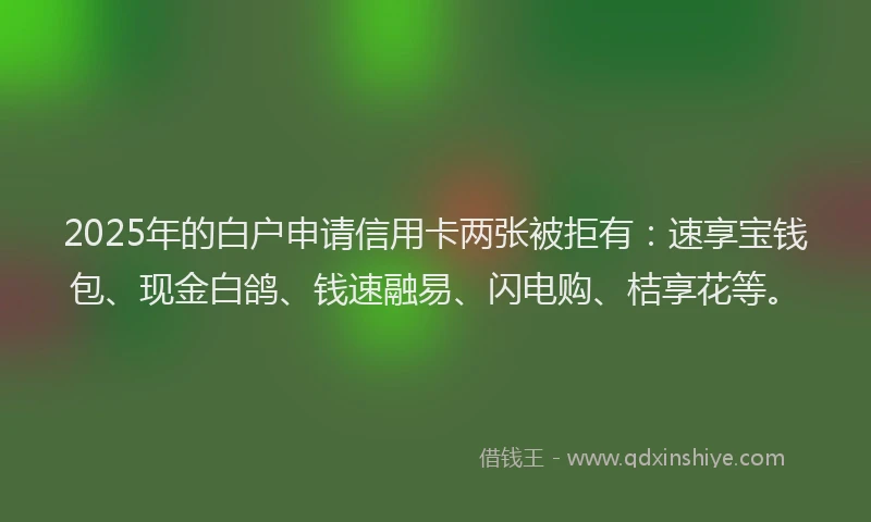 2025年的白户申请信用卡两张被拒有：速享宝钱包、现金白鸽、钱速融易、闪电购、桔享花等。