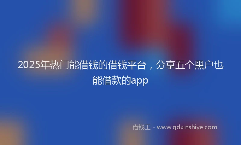 2025年热门能借钱的借钱平台,分享五个黑户也能借款的app